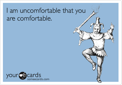 I am uncomfortable that you
are comfortable.