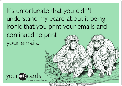 It's unfortunate that you didn't understand my ecard about it being ironic that you print your emails and continued to print
your emails.