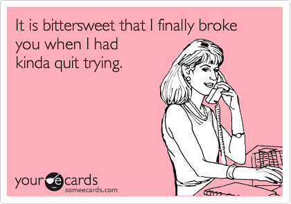 It is bittersweet that I finally broke you when I had
kinda quit trying. 