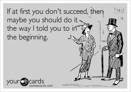 If at first you don't succeed, then maybe you should do it
the way I told you to in
the beginning.