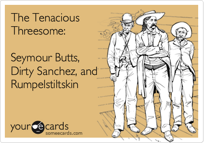 The Tenacious
Threesome:

Seymour Butts,
Dirty Sanchez, and
Rumpelstiltskin