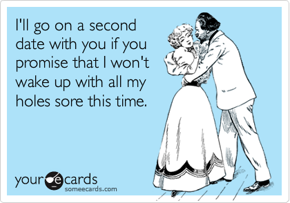 I'll go on a second
date with you if you
promise that I won't
wake up with all my
holes sore this time.