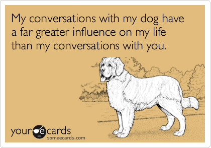 My conversations with my dog have a far greater influence on my life than my conversations with you.