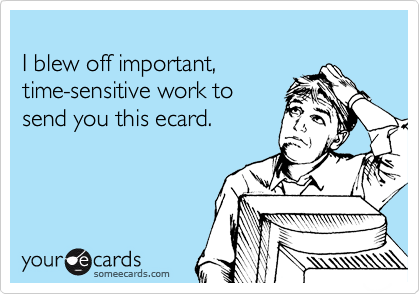 
I blew off important, 
time-sensitive work to
send you this ecard.