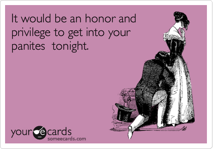 It would be an honor and
privilege to get into your
panites  tonight.