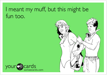 I meant my muff, but this might be fun too.