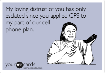 My loving distrust of you has only esclated since you applied GPS to my part of our cellphone plan.