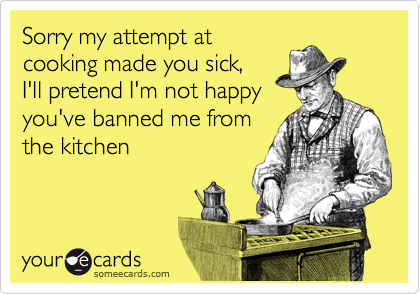Sorry my attempt at
cooking made you sick,
I'll pretend I'm not happy
you've banned me from
the kitchen