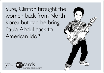 Sure, Clinton brought the
women back from North
Korea but can he bring
Paula Abdul back to
American Idol? 