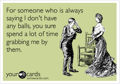 For someone who is always
saying I don't have
any balls, you sure
spend a lot of time
grabbing me by
them.