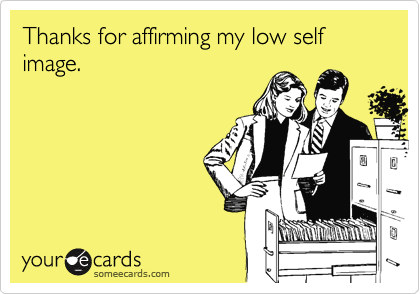Thanks for affirming my low self image.
