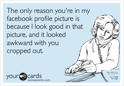 The only reason you're in my
facebook profile picture is
because I look good in that
picture, and it looked
awkward with you
cropped out.