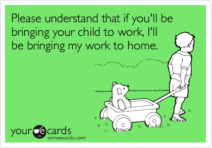 Please understand that if you'll be bringing your child to work, I'llbe bringing my work to home.
