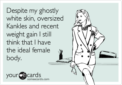 Despite my ghostly
white skin, oversized
Kankles and recent
weight gain I still
think that I have
the ideal female 
body.