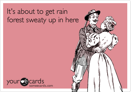 It's about to get rain
forest sweaty up in here