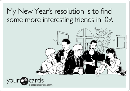 My New Year's resolution is to find some more interesting friends in '09.