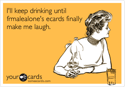 I'll keep drinking until
frmalealone's ecards finally
make me laugh.