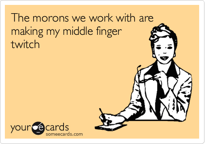 The morons we work with are
making my middle finger
twitch