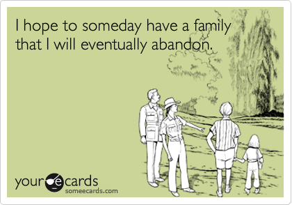 I hope to someday have a family that I will eventually abandon.