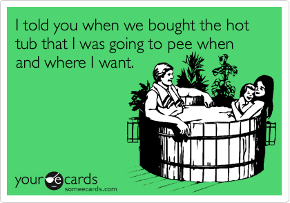 I told you when we bought the hot tub that I was going to pee when and where I want.
