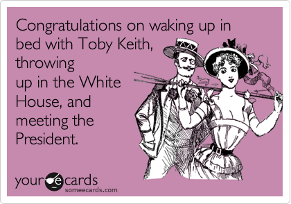 Congratulations on waking up in bed with Toby Keith,
throwing
up in the White
House, and
meeting the
President.