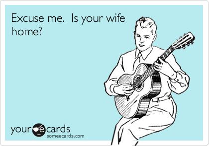 Excuse me.  Is your wife
home?