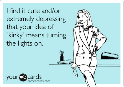 I find it cute and/or
extremely depressing
that your idea of
"kinky" means turning
the lights on.