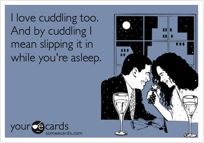 I love cuddling too.
And by cuddling I
mean slipping it in
while you're asleep.
