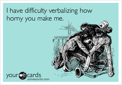 I have difficulty verbalizing how horny you make me.