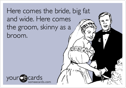 Here comes the bride, big fat
and wide. Here comes
the groom, skinny as a
broom.