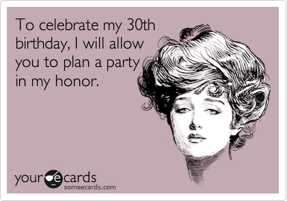 To celebrate my 30th
birthday, I will allow 
you to plan a party 
in my honor.