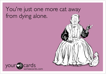 You're just one more cat away from dying alone.