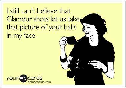 I still can't believe that
Glamour shots let us take
that picture of your balls
in my face.