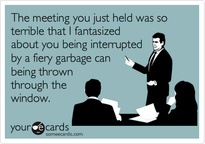 The meeting you just held was so terrible that I fantasized
about you being interrupted
by a fiery garbage can
being thrown
through the
window.