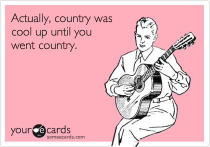 Actually, country was
cool up until you
went country.