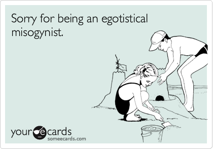 Sorry for being an egotistical misogynist.