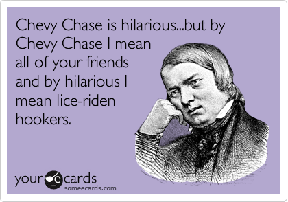 Chevy Chase is hilarious...but by Chevy Chase I mean
all of your friends
and by hilarious I
mean lice-riden
hookers.