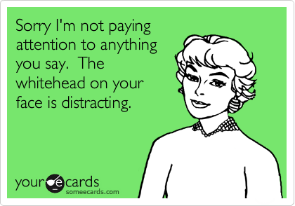 Sorry I'm not paying
attention to anything
you say.  The
whitehead on your
face is distracting.