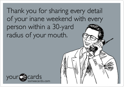 Thank you for sharing every detail of your inane weekend with every person within a 30-yard
radius of your mouth.