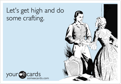 Let's get high and do
some crafting.