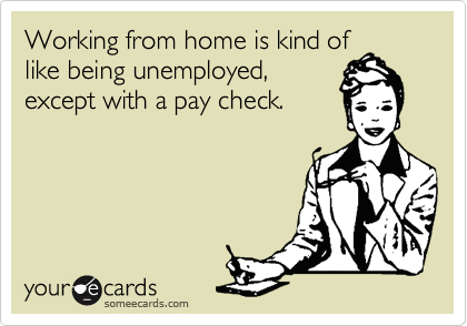 Working from home is kind oflike being unemployed,except with a pay check.