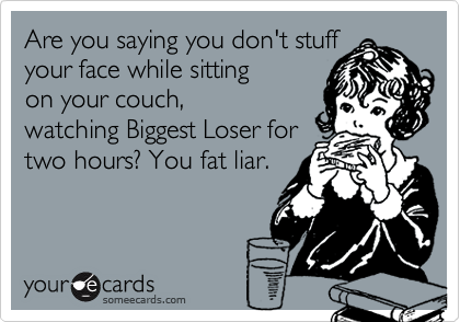 Are you saying you don't stuff
your face while sitting
on your couch,
watching Biggest Loser for
two hours? You fat liar.