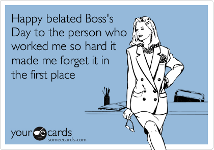 Happy belated Boss's
Day to the person who
worked me so hard it
made me forget it in
the first place