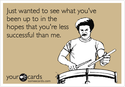 Just wanted to see what you've been up to in the
hopes that you're less
successful than me.