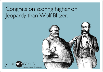 Congrats on scoring higher on Jeopardy than Wolf Blitzer.