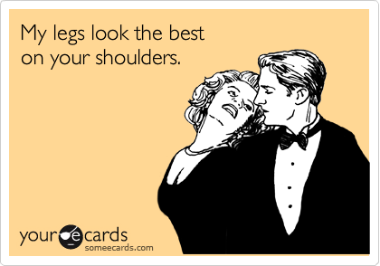 My legs look the best 
on your shoulders.