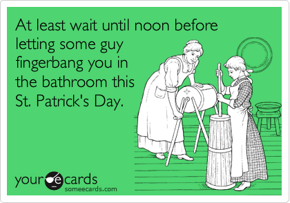At least wait until noon before letting some guy 
fingerbang you in 
the bathroom this 
St. Patrick's Day.