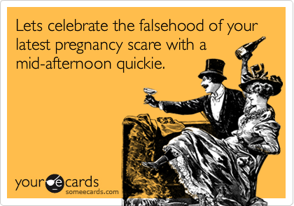 Lets celebrate the falsehood of your latest pregnancy scare with a
mid-afternoon quickie.