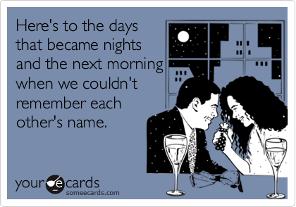 Here's to the days
that became nights
and the next morning
when we couldn't
remember each
other's name.