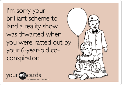 I'm sorry your
brilliant scheme to
land a reality show
was thwarted when
you were ratted out by
your 6-year-old co-
conspirator.